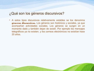 ¿Qué son los géneros discursivos?
• A estos tipos discursivos relativamente estables se los denomina
géneros discursivos. Los géneros son históricos y sociales, ya que
acompañan actividades sociales. Los géneros se surgen en un
momento dado y también dejan de existir. Por ejemplo los mensajes
telegráficos ya no existen, y los correos electrónicos no existían hace
20 años.
 