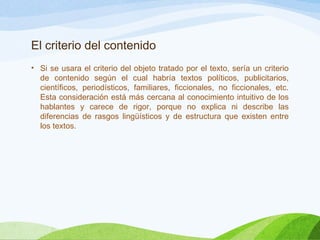El criterio del contenido
• Si se usara el criterio del objeto tratado por el texto, sería un criterio
de contenido según el cual habría textos políticos, publicitarios,
científicos, periodísticos, familiares, ficcionales, no ficcionales, etc.
Esta consideración está más cercana al conocimiento intuitivo de los
hablantes y carece de rigor, porque no explica ni describe las
diferencias de rasgos lingüísticos y de estructura que existen entre
los textos.
 