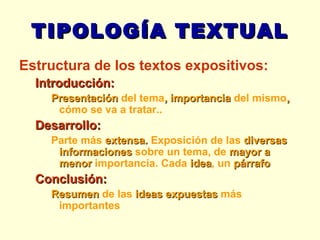 TIPOLOGÍA TEXTUAL Estructura de los textos expositivos: Introducción: Presentación  del tema , importancia  del mismo ,  cómo se va a tratar.. Desarrollo:  Parte más  extensa.  Exposición de las  diversas informaciones  sobre un tema, de  mayor a menor  importancia. Cada  idea , un  párrafo Conclusión: Resumen  de las  ideas expuestas  más importantes 