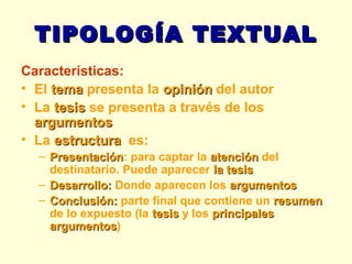 TIPOLOGÍA TEXTUAL Características: El  tema  presenta la  opinión  del autor La  tesis  se presenta a través de los  argumentos La  estructura   es: Presentación : para captar la  atención  del destinatario. Puede aparecer  la tesis Desarrollo:  Donde aparecen los   argumentos Conclusión:  parte final que contiene un  resumen  de lo expuesto (la  tesis  y los  principales argumentos ) 