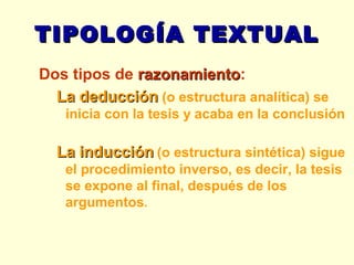 TIPOLOGÍA TEXTUAL Dos tipos de  razonamiento : La deducción  (o estructura analítica) se inicia con la tesis y acaba en la conclusión La inducción   (o estructura sintética) sigue el procedimiento inverso, es decir, la tesis se expone al final, después de los argumentos .    