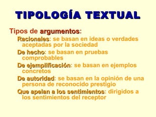 TIPOLOGÍA TEXTUAL Tipos de  argumentos : Racionales : se basan en ideas o verdades aceptadas por la sociedad De hecho : se basan en pruebas comprobables De ejemplificación : se basan en ejemplos concretos De autoridad : se basan en la opinión de una persona de reconocido prestigio Que apelan a los sentimientos : dirigidos a los sentimientos del receptor 