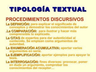 TIPOLOGÍA TEXTUAL PROCEDIMIENTOS DISCURSIVOS         La DEFINICIÓN:  para explicar el significado de conceptos y demostrar los conocimientos del autor .La COMPARACIÓN:   para ilustrar y hacer más comprensible lo explicado.  La CITAS  de expertos para dar autenticidad al contenido. Se emplean como argumentos de autoridad. La ENUMERACIÓN ACUMULATIVA:  aportar varios argumentos en serie.  La EJEMPLIFICACIÓN:  aportar ejemplos para apoyar la tesis.  La INTERROGACIÓN:  fines diversos: provocar, poner en duda un argumento, comprobar los conocimientos del receptor… 