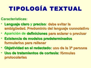 TIPOLOGÍA TEXTUAL Características: Lenguaje claro  y  preciso :  debe evitar la ambigüedad. Predominio del lenguaje connotativo Aparición de  definiciones  para aclarar o precisar   Existencia de modelos predeterminados  formularios para rellenar Objetividad en el redactado:  uso de la 3ª persona Uso de tratamientos de cortesía:  fórmulas protocolarias 