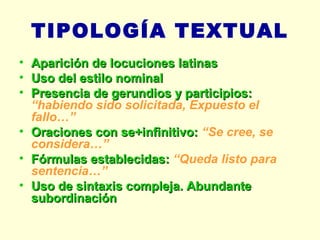 TIPOLOGÍA TEXTUAL Aparición de locuciones latinas Uso del estilo nominal Presencia de gerundios y participios:  “habiendo sido solicitada, Expuesto el fallo…” Oraciones con se+infinitivo:  “Se cree, se considera…” Fórmulas establecidas:  “Queda listo para sentencia…” Uso de sintaxis compleja. Abundante subordinación 