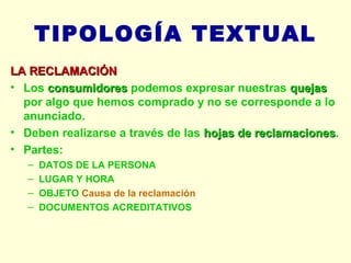 TIPOLOGÍA TEXTUAL LA RECLAMACIÓN Los  consumidores  podemos expresar nuestras  quejas  por algo que hemos comprado y no se corresponde a lo anunciado. Deben realizarse a través de las  hojas de reclamaciones . Partes: DATOS DE LA PERSONA LUGAR Y HORA OBJETO  Causa de la reclamación DOCUMENTOS ACREDITATIVOS 