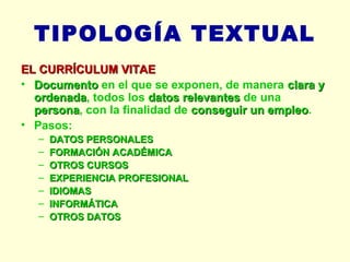 TIPOLOGÍA TEXTUAL EL CURRÍCULUM VITAE Documento  en el que se exponen, de manera  clara y ordenada , todos los  datos relevantes  de una  persona , con la finalidad de  conseguir un empleo . Pasos: DATOS PERSONALES FORMACIÓN ACADÉMICA OTROS CURSOS EXPERIENCIA PROFESIONAL IDIOMAS INFORMÁTICA OTROS DATOS 