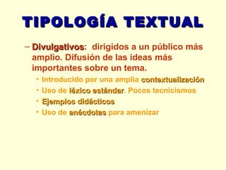 TIPOLOGÍA TEXTUAL Divulgativos :  dirigidos a un público más amplio. Difusión de las ideas más importantes sobre un tema. Introducido por una amplia  contextualización Uso de  léxico estándar . Pocos tecnicismos Ejemplos didácticos Uso de  anécdotas  para amenizar 