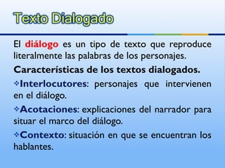 El  diálogo  es un tipo de texto que reproduce literalmente las palabras de los personajes. Características de los textos dialogados. Interlocutores : personajes que intervienen en el diálogo. Acotaciones : explicaciones del narrador para situar el marco del diálogo. Contexto : situación en que se encuentran los hablantes. 