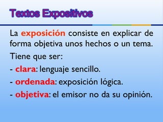La  exposición  consiste en explicar de forma objetiva unos hechos o un tema. Tiene que ser: -  clara : lenguaje sencillo. -  ordenada : exposición lógica. -  objetiva : el emisor no da su opinión. 