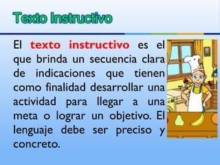 El  texto instructivo  es el que brinda un secuencia clara de indicaciones que tienen como finalidad desarrollar una actividad para llegar a una meta o lograr un objetivo. El lenguaje debe ser preciso y concreto. 