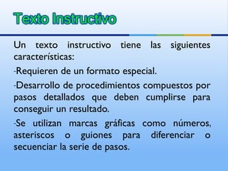 Un texto instructivo tiene las siguientes características: Requieren de un formato especial. Desarrollo de procedimientos compuestos por pasos detallados que deben cumplirse para conseguir un resultado.  Se utilizan marcas gráficas como números, asteriscos o guiones para diferenciar o secuenciar la serie de pasos. 