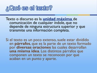 Texto o discurso es la  unidad máxima  de comunicación de cualquier índole, que no depende de ninguna estructura superior y que transmite una información completa. Si el texto es un poco extenso, suele estar dividido en  párrafos , que es la parte de un texto formado por  diversas oraciones  las cuales desarrollan  una misma idea . Los distintos párrafos que componen un texto se reconocen por que acaban en un punto y aparte. 