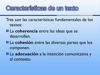 Tres son las características fundamentales de los textos: La  coherencia  entre las ideas que se desarrollan. La  cohesión  entre las diversas partes que los componen. La  adecuación  a la intención comunicativa y al contexto. 