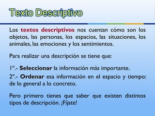 Los  textos descriptivos  nos cuentan cómo son los objetos, las personas, los espacios, las situaciones, los animales, las emociones y los sentimientos. Para realizar una descripción se tiene que: 1º.-  Seleccionar   la información más importante. 2º.-  Ordenar   esa información en el espacio y tiempo: de lo general a lo concreto. Pero primero tienes que saber que existen distintos tipos de descripción. ¡Fíjate! 