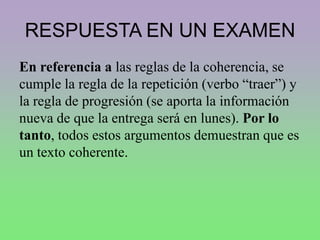 RESPUESTA EN UN EXAMEN
En referencia a las reglas de la coherencia, se
cumple la regla de la repetición (verbo “traer”) y
la regla de progresión (se aporta la información
nueva de que la entrega será en lunes). Por lo
tanto, todos estos argumentos demuestran que es
un texto coherente.
 