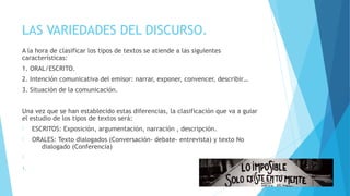 LAS VARIEDADES DEL DISCURSO.
A la hora de clasificar los tipos de textos se atiende a las siguientes
características:
1. ORAL/ESCRITO.
2. Intención comunicativa del emisor: narrar, exponer, convencer, describir…
3. Situación de la comunicación.
Una vez que se han establecido estas diferencias, la clasificación que va a guiar
el estudio de los tipos de textos será:
- ESCRITOS: Exposición, argumentación, narración , descripción.
- ORALES: Texto dialogados (Conversación- debate- entrevista) y texto No
dialogado (Conferencia)
-
1.
 