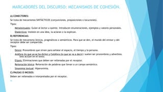 MARCADORES DEL DISCURSO: MECANISMOS DE COHESIÓN.
A) CONECTORES:
Se trata de mecanismos SINTÁCTICOS (conjunciones, preposiciones o locuciones).
Tipos:
- Metatextuales: Guían al lector u oyente. Introducen enumeraciones, ejemplos y valores personales.
- Dialécticos: Insisten en una idea, la aclaran o la explican.
B) REFERENCIAS:
Se trata de mecanismo léxicos, pragmáticos o semánticos. Para que se den, el mundo del emisor y del
receptor debe ser compartido.
Tipos:
- Deixis: Pronombres que sirven para señalar el espacio, el tiempo y la persona.
- Anáfora (lo que ya se ha dicho) y Catáfora (lo que se va a decir): suelen ser pronombres y adverbios.
Solo actúan en el texto.
- Elipsis: Eliminaciones que deben ser rellenadas por el receptor.
- Reiteración léxica: Reiteración de palabras que llevan a un campo semántico.
- Sinonimia textual: Hiperonimia.
C) PAUSAS O INCISOS:
Deben ser rellenados e interpretados por el receptor.
a)
 