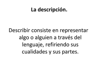 La descripción.


Describir consiste en representar
    algo o alguien a través del
     lenguaje, refiriendo sus
     cualidades y sus partes.
 