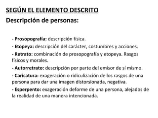 SEGÚN EL ELEMENTO DESCRITO
Descripción de personas:

 - Prosopografía: descripción física.
 - Etopeya: descripción del carácter, costumbres y acciones.
 - Retrato: combinación de prosopografía y etopeya. Rasgos
 físicos y morales.
 - Autorretrato: descripción por parte del emisor de sí mismo.
 - Caricatura: exageración o ridiculización de los rasgos de una
 persona para dar una imagen distorsionada, negativa.
 - Esperpento: exageración deforme de una persona, alejados de
 la realidad de una manera intencionada.
 
