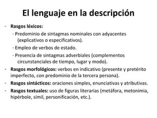 El lenguaje en la descripción
- Rasgos léxicos:
   · Predominio de sintagmas nominales con adyacentes
      (explicativos o especificativos).
   · Empleo de verbos de estado.
   · Presencia de sintagmas adverbiales (complementos
      circunstanciales de tiempo, lugar y modo).
- Rasgos morfológicos: verbos en indicativo (presente y pretérito
  imperfecto, con predominio de la tercera persona).
- Rasgos sintácticos: oraciones simples, enunciativas y atributivas.
- Rasgos textuales: uso de figuras literarias (metáfora, metonimia,
  hipérbole, símil, personificación, etc.).
 