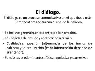 El diálogo.
El diálogo es un proceso comunicativo en el que dos o más
         interlocutores se turnan el uso de la palabra.

- Se incluye generalmente dentro de la narración.
- Los papeles de emisor y receptor se alternan.
- Cualidades: sucesión (alternancia de los turnos de
   palabra) y jerarquización (cada intervención depende de
   la anterior).
- Funciones predominantes: fática, apelativa y expresiva.
 