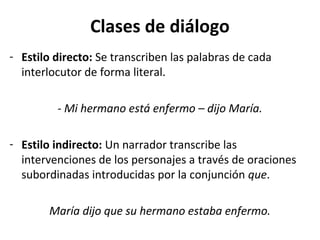 Clases de diálogo
- Estilo directo: Se transcriben las palabras de cada
  interlocutor de forma literal.

         - Mi hermano está enfermo – dijo María.

- Estilo indirecto: Un narrador transcribe las
  intervenciones de los personajes a través de oraciones
  subordinadas introducidas por la conjunción que.

        María dijo que su hermano estaba enfermo.
 
