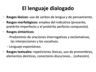 El lenguaje dialogado
- Rasgos léxicos: uso de verbos de lengua y de pensamiento.
- Rasgos morfológicos: empleo del indicativo (presente,
  pretérito imperfecto y el pretérito perfecto compuesto).
- Rasgos sintácticos:
   · Predominio de oraciones interrogativas y exclamativas,
      las interjecciones y los vocativos.
  · Lenguaje espontáneo.
- Rasgos textuales: repeticiones léxicas, uso de pronombres,
  elementos deícticos, conectores discursivos… (cohesión).
 