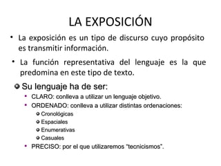 LA EXPOSICIÓN
• La exposición es un tipo de discurso cuyo propósito
  es transmitir información.
• La función representativa del lenguaje es la que
  predomina en este tipo de texto.
   Su lenguaje ha de ser:
   
       CLARO: conlleva a utilizar un lenguaje objetivo.
   
       ORDENADO: conlleva a utilizar distintas ordenaciones:
          Cronológicas
          Espaciales
          Enumerativas
          Casuales
   
       PRECISO: por el que utilizaremos “tecnicismos”.
 