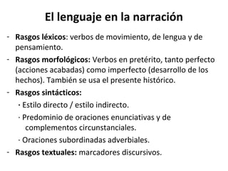 El lenguaje en la narración
- Rasgos léxicos: verbos de movimiento, de lengua y de
  pensamiento.
- Rasgos morfológicos: Verbos en pretérito, tanto perfecto
  (acciones acabadas) como imperfecto (desarrollo de los
  hechos). También se usa el presente histórico.
- Rasgos sintácticos:
   · Estilo directo / estilo indirecto.
   · Predominio de oraciones enunciativas y de
      complementos circunstanciales.
   · Oraciones subordinadas adverbiales.
- Rasgos textuales: marcadores discursivos.
 