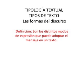 TIPOLOGÍA TEXTUAL
       TIPOS DE TEXTO
    Las formas del discurso

Definición: Son los distintos modos
de expresión que puede adoptar el
       mensaje en un texto.
 