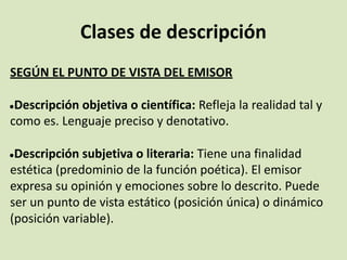 Clases de descripción
SEGÚN EL PUNTO DE VISTA DEL EMISOR
●Descripción objetiva o científica: Refleja la realidad tal y
como es. Lenguaje preciso y denotativo.
●Descripción subjetiva o literaria: Tiene una finalidad
estética (predominio de la función poética). El emisor
expresa su opinión y emociones sobre lo descrito. Puede
ser un punto de vista estático (posición única) o dinámico
(posición variable).
 