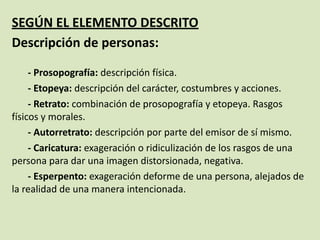 SEGÚN EL ELEMENTO DESCRITO
Descripción de personas:
- Prosopografía: descripción física.
- Etopeya: descripción del carácter, costumbres y acciones.
- Retrato: combinación de prosopografía y etopeya. Rasgos
físicos y morales.
- Autorretrato: descripción por parte del emisor de sí mismo.
- Caricatura: exageración o ridiculización de los rasgos de una
persona para dar una imagen distorsionada, negativa.
- Esperpento: exageración deforme de una persona, alejados de
la realidad de una manera intencionada.
 