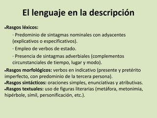 El lenguaje en la descripción
●Rasgos léxicos:
· Predominio de sintagmas nominales con adyacentes
(explicativos o especificativos).
· Empleo de verbos de estado.
· Presencia de sintagmas adverbiales (complementos
circunstanciales de tiempo, lugar y modo).
●Rasgos morfológicos: verbos en indicativo (presente y pretérito
imperfecto, con predominio de la tercera persona).
●Rasgos sintácticos: oraciones simples, enunciativas y atributivas.
●Rasgos textuales: uso de figuras literarias (metáfora, metonimia,
hipérbole, símil, personificación, etc.).
 