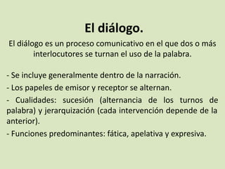 El diálogo.
El diálogo es un proceso comunicativo en el que dos o más
interlocutores se turnan el uso de la palabra.
- Se incluye generalmente dentro de la narración.
- Los papeles de emisor y receptor se alternan.
- Cualidades: sucesión (alternancia de los turnos de
palabra) y jerarquización (cada intervención depende de la
anterior).
- Funciones predominantes: fática, apelativa y expresiva.
 