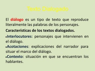 Texto Dialogado
El diálogo es un tipo de texto que reproduce
literalmente las palabras de los personajes.
Características de los textos dialogados.
●Interlocutores: personajes que intervienen en
el diálogo.
●Acotaciones: explicaciones del narrador para
situar el marco del diálogo.
●Contexto: situación en que se encuentran los
hablantes.
 