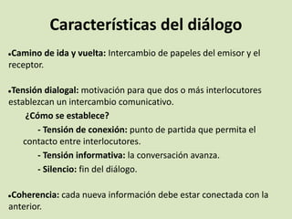 Características del diálogo
●Camino de ida y vuelta: Intercambio de papeles del emisor y el
receptor.
●Tensión dialogal: motivación para que dos o más interlocutores
establezcan un intercambio comunicativo.
¿Cómo se establece?
- Tensión de conexión: punto de partida que permita el
contacto entre interlocutores.
- Tensión informativa: la conversación avanza.
- Silencio: fin del diálogo.
●Coherencia: cada nueva información debe estar conectada con la
anterior.
 