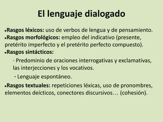 El lenguaje dialogado
●Rasgos léxicos: uso de verbos de lengua y de pensamiento.
●Rasgos morfológicos: empleo del indicativo (presente,
pretérito imperfecto y el pretérito perfecto compuesto).
●Rasgos sintácticos:
· Predominio de oraciones interrogativas y exclamativas,
las interjecciones y los vocativos.
· Lenguaje espontáneo.
●Rasgos textuales: repeticiones léxicas, uso de pronombres,
elementos deícticos, conectores discursivos… (cohesión).
 