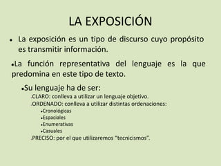 LA EXPOSICIÓN
● La exposición es un tipo de discurso cuyo propósito
es transmitir información.
●La función representativa del lenguaje es la que
predomina en este tipo de texto.
●Su lenguaje ha de ser:
●CLARO: conlleva a utilizar un lenguaje objetivo.
●ORDENADO: conlleva a utilizar distintas ordenaciones:
●Cronológicas
●Espaciales
●Enumerativas
●Casuales
●PRECISO: por el que utilizaremos “tecnicismos”.
 
