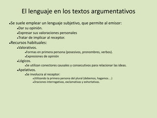 El lenguaje en los textos argumentativos
●Se suele emplear un lenguaje subjetivo, que permite al emisor:
●Dar su opinión.
●Expresar sus valoraciones personales
●Tratar de implicar al receptor.
●Recursos habituales:
●Valorativos.
●Formas en primera persona (posesivos, pronombres, verbos).
●Expresiones de opinión
●Lógicos.
●Se utilizan conectores causales y consecutivos para relacionar las ideas.
●Apelativos.
●Se involucra al receptor:
●Utilizando la primera persona del plural (debemos, hagamos…)
●Oraciones interrogativas, exclamativas y exhortativas.
 