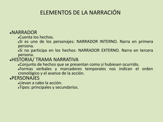 ELEMENTOS DE LA NARRACIÓN
●NARRADOR
●Cuenta los hechos.
●Si es uno de los personajes: NARRADOR INTERNO. Narra en primera
persona.
●Si no participa en los hechos: NARRADOR EXTERNO. Narra en tercera
persona.
●HISTORIA/ TRAMA NARRATIVA
●Conjunto de hechos que se presentan como si hubiesen ocurrido.
●Formas verbales y marcadores temporales nos indican el orden
cronológico y el avance de la acción.
●PERSONAJES
●Llevan a cabo la acción.
●Tipos: principales y secundarios.
 