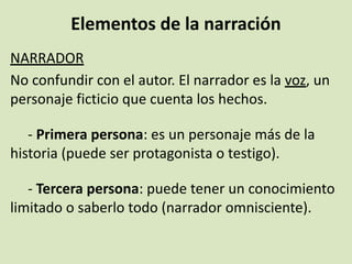 Elementos de la narración
NARRADOR
No confundir con el autor. El narrador es la voz, un
personaje ficticio que cuenta los hechos.
- Primera persona: es un personaje más de la
historia (puede ser protagonista o testigo).
- Tercera persona: puede tener un conocimiento
limitado o saberlo todo (narrador omnisciente).
 