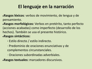 El lenguaje en la narración
●Rasgos léxicos: verbos de movimiento, de lengua y de
pensamiento.
●Rasgos morfológicos: Verbos en pretérito, tanto perfecto
(acciones acabadas) como imperfecto (desarrollo de los
hechos). También se usa el presente histórico.
●Rasgos sintácticos:
· Estilo directo / estilo indirecto.
· Predominio de oraciones enunciativas y de
complementos circunstanciales.
· Oraciones subordinadas adverbiales.
●Rasgos textuales: marcadores discursivos.
 