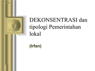 DEKONSENTRASI dan
tipologi Pemerintahan
lokal
(Irfan)
 