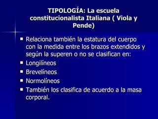 TIPOLOGÍA: La escuela constitucionalista Italiana ( Viola y Pende) Relaciona también la estatura del cuerpo con la medida entre los brazos extendidos y según la superen o no se clasifican en: Longilíneos Brevelíneos Normolíneos También los clasifica de acuerdo a la masa corporal. 