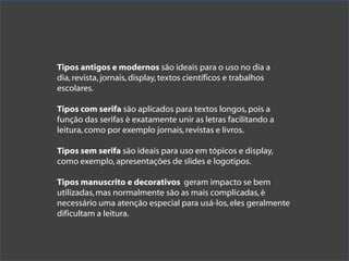 Tipos antigos e modernos são ideais para o uso no dia a
dia, revista, jornais, display, textos científicos e trabalhos
escolares.

Tipos com serifa são aplicados para textos longos, pois a
função das serifas é exatamente unir as letras facilitando a
leitura, como por exemplo jornais, revistas e livros.

Tipos sem serifa são ideais para uso em tópicos e display,
como exemplo, apresentações de slides e logotipos.

Tipos manuscrito e decorativos geram impacto se bem
utilizadas, mas normalmente são as mais complicadas, é
necessário uma atenção especial para usá-los, eles geralmente
dificultam a leitura.
 