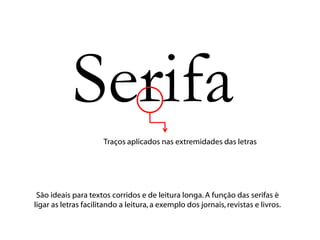 Serifa
                      Traços aplicados nas extremidades das letras




 São ideais para textos corridos e de leitura longa. A função das serifas é
ligar as letras facilitando a leitura, a exemplo dos jornais, revistas e livros.
 