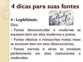 4 dicas para suas fontes
4 - Legibilidade:
Dica:
Fontes desconstruídas e modernas se
encaixam bem em sites modernos e jovens;
Fontes clássicas e manuscritas muitas vezes
se encaixam bem em sites clássicos/sérios;
Fontes normais e sérias se encaixam
perfeitamente em sites institucionais e
moderados.