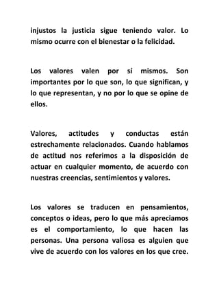 injustos la justicia sigue teniendo valor. Lo
mismo ocurre con el bienestar o la felicidad.
Los valores valen por sí mismos. Son
importantes por lo que son, lo que significan, y
lo que representan, y no por lo que se opine de
ellos.
Valores, actitudes y conductas están
estrechamente relacionados. Cuando hablamos
de actitud nos referimos a la disposición de
actuar en cualquier momento, de acuerdo con
nuestras creencias, sentimientos y valores.
Los valores se traducen en pensamientos,
conceptos o ideas, pero lo que más apreciamos
es el comportamiento, lo que hacen las
personas. Una persona valiosa es alguien que
vive de acuerdo con los valores en los que cree.
 