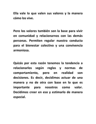 Ella vale lo que valen sus valores y la manera
cómo los vive.
Pero los valores también son la base para vivir
en comunidad y relacionarnos con las demás
personas. Permiten regular nuestra conducta
para el bienestar colectivo y una convivencia
armoniosa.
Quizás por esta razón tenemos la tendencia a
relacionarlos según reglas y normas de
comportamiento, pero en realidad son
decisiones. Es decir, decidimos actuar de una
manera y no de otra con base en lo que es
importante para nosotros como valor.
Decidimos creer en eso y estimarlo de manera
especial.
 
